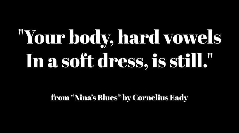 "Your body, hard vowels/ In a soft dress, is still." from Nina's Blues by Cornelius Eady