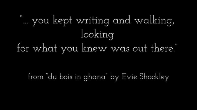 "... you kept writing and walking,/ looking/ for what you knew was out there." from "du bois in ghana" by Evie Shockley 