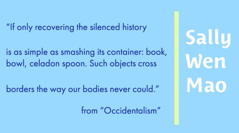 If only recovering the silenced history is as simple as smashing its container: book, bowl, celadon spoon. Such objects cross borders the way our bodies never could. from Occidentalism by Sally Wen Mao