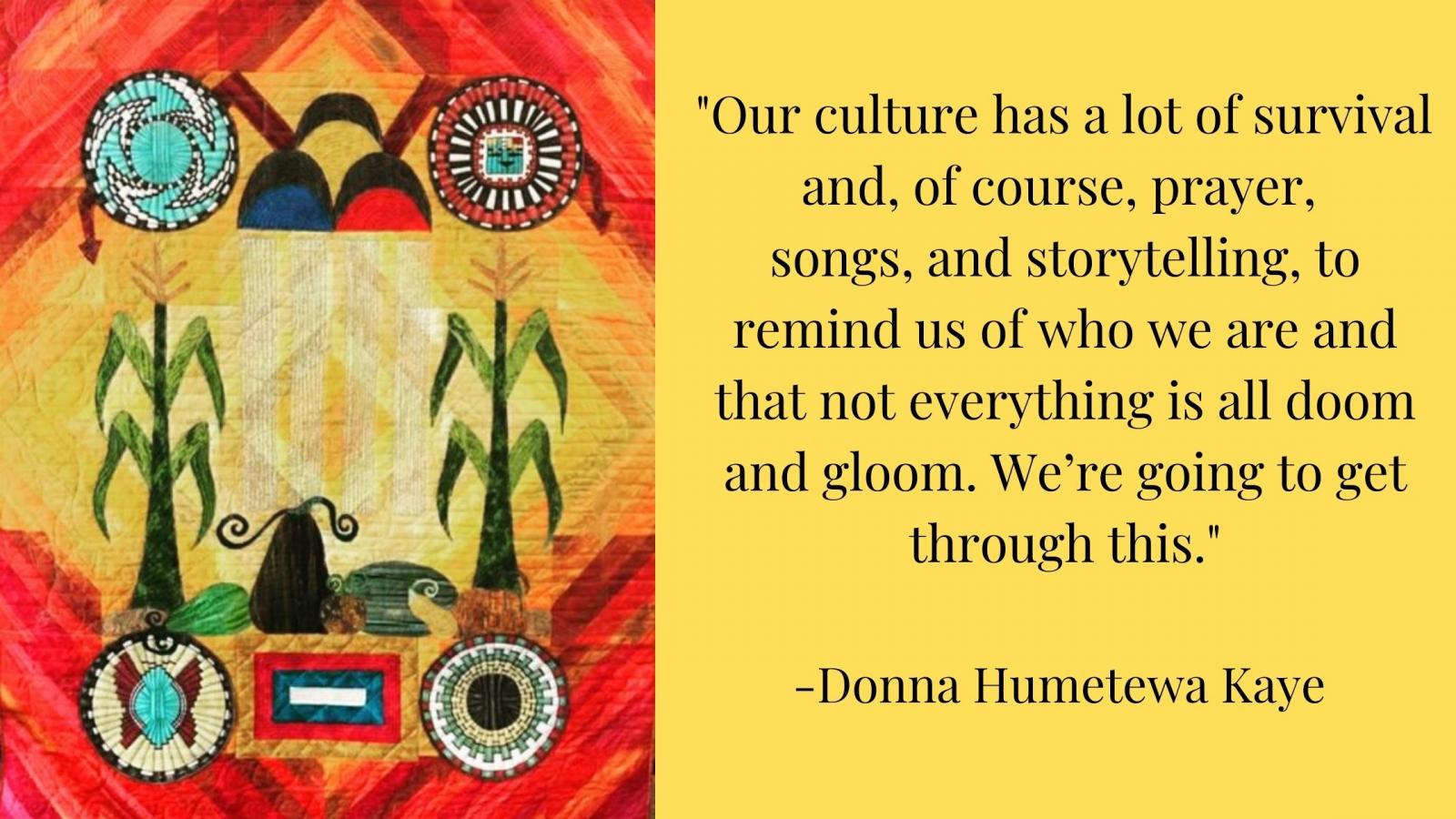 "Our culture has a lot of survival and, of course, prayer, songs, and storytelling, to remind us of who we are and that not everything is all doom and gloom. We’re going to get through this.” -Donna Humetewa Kaye 