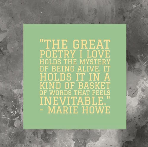 Designed graphic The great poetry I love holds the mystery of being alive. It holds it in a kind of basket of words that feels inevitable. Marie Howe