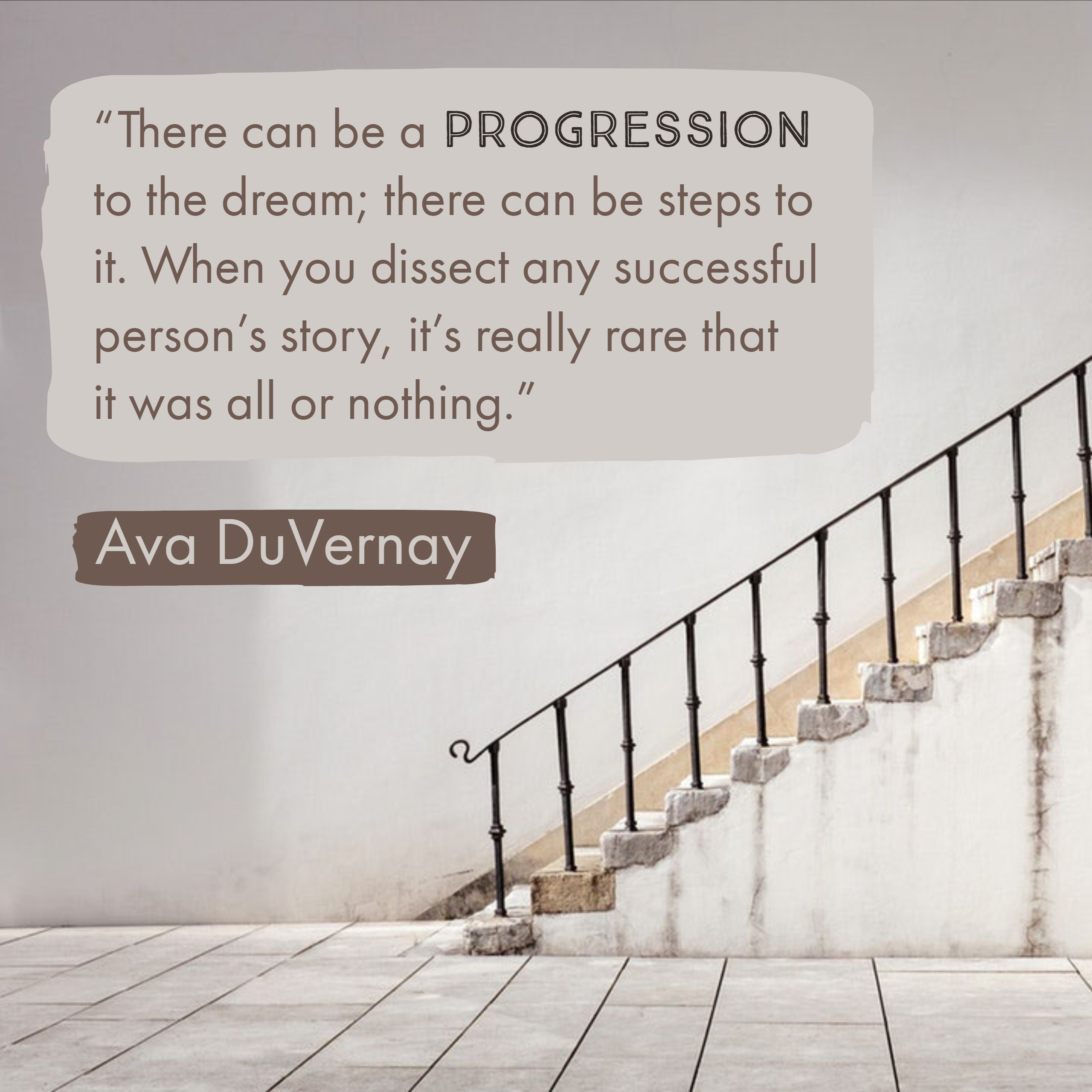 There can be a progression to the dream; there can be steps to it. When you dissect any successful person's story, it's really rare that it was all of nothing.