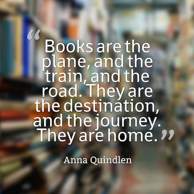 Books are the plane, and the train, and the road. They are the destination, and the journey. They are home. Anna Quindlen