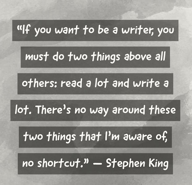 If you want to be a writer, you must do two things above all others: read a lot and write a lot. There's no way around these two things that I'm aware of, no shortcut. Stephen King