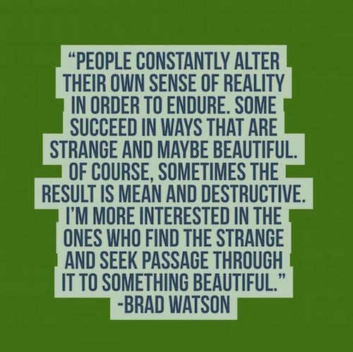 Designed quote People constantly alter their own sense of reality in order to endure…Of course, sometimes the result is mean and destructive. I’m more interested in the ones who find the strange + seek passage thru it to something beautiful. - Brad Watson
