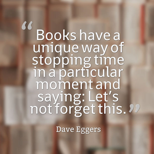 Books have a unique way of stopping time in a particular moment and saying: Let’s not forget this. Dave Eggers