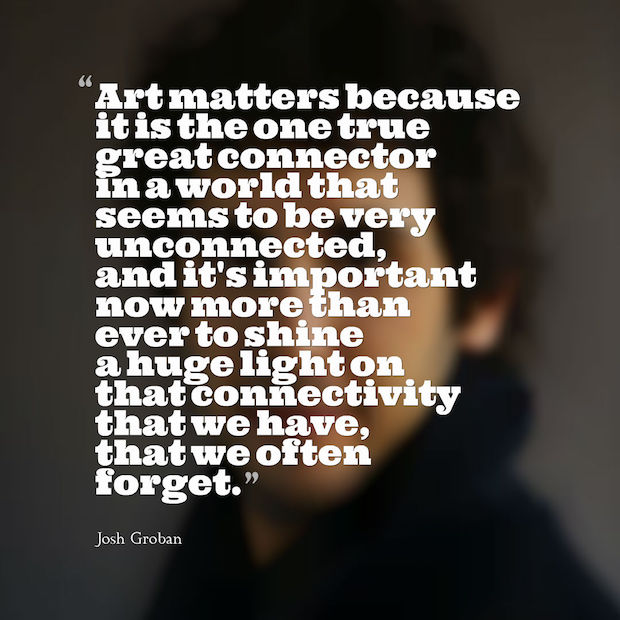 Art matters because it is the one true great connector in a world that seems to be very unconnected and it's important now more than ever to shine a huge light on that connectivity we have that we often forget Josh Groban
