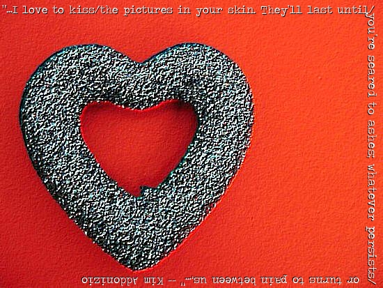“…I love to kiss/the pictures in your skin. They’ll last until/you’re seared to ashes; whatever persists/or turns to pain between us,…” – Kim Addonizio