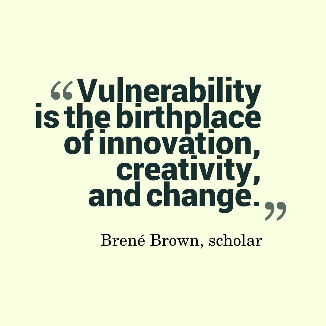 Vulnerability is the birthplace of innovation, creativity, and change. Brené Brown, scholar 