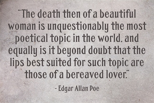 The death then of a beautiful woman is unquestionably the most poetical topic in the world and equally it is beyond doubt that the lips best suited for such topic are those of a bereaved lover 