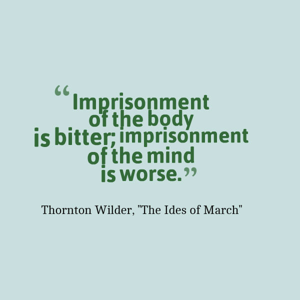 Graphic that reads: “Imprisonment of the body is bitter; imprisonment of the mind is worse.” ― Thornton Wilder, The Ides of March
