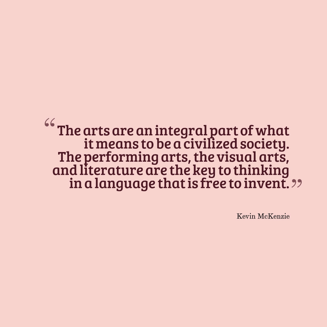 Image that reads: “The arts are an integral part of what it means to be a civilized society. The performing arts, the visual arts, and literature are the key to thinking in a language that is free to invent.”