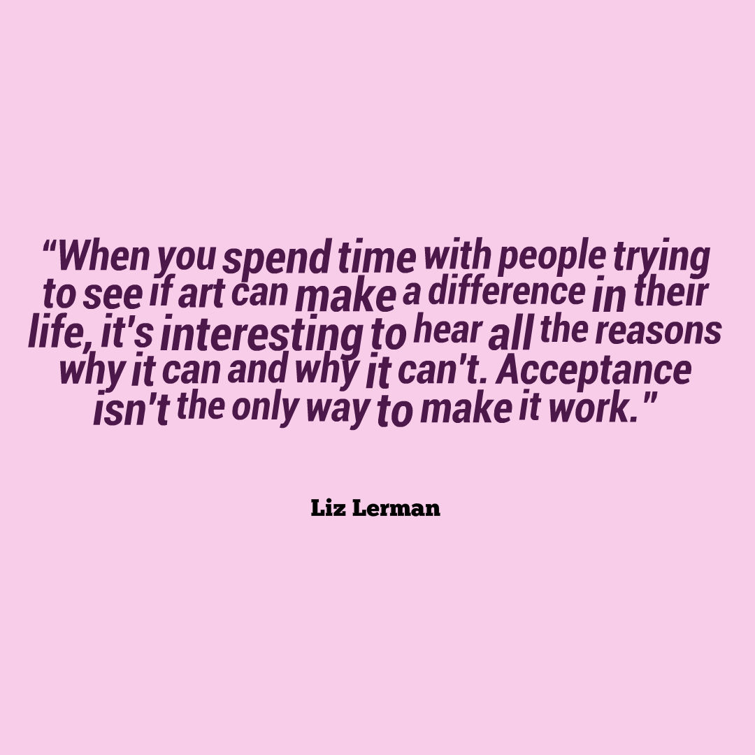 Image that reads: “When you spend time with people trying to see if art can make a difference in their life, it's interesting to hear all the reasons why it can and why it can't. Acceptance isn't the only way to make it work.”