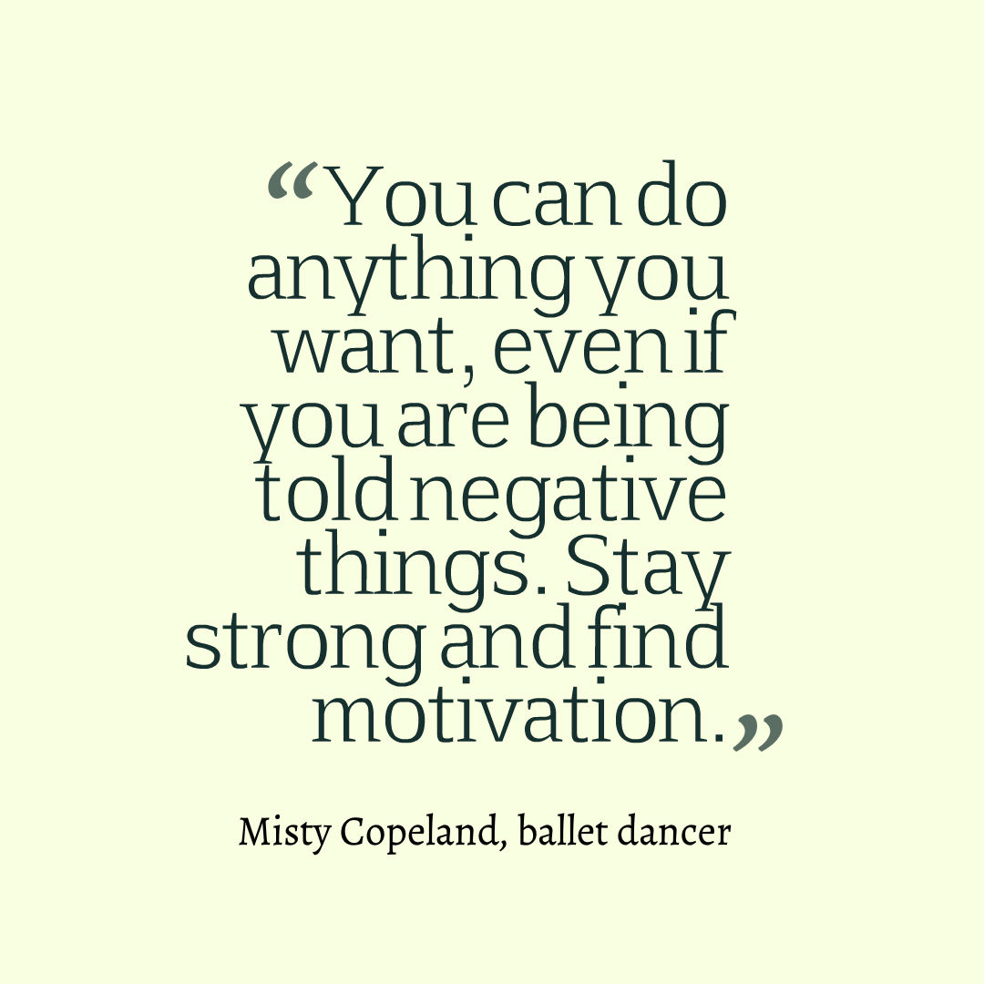 You can do anything you want, even if you are being told negative things. Stay strong and find motivation. Misty Copeland, ballet dancer 