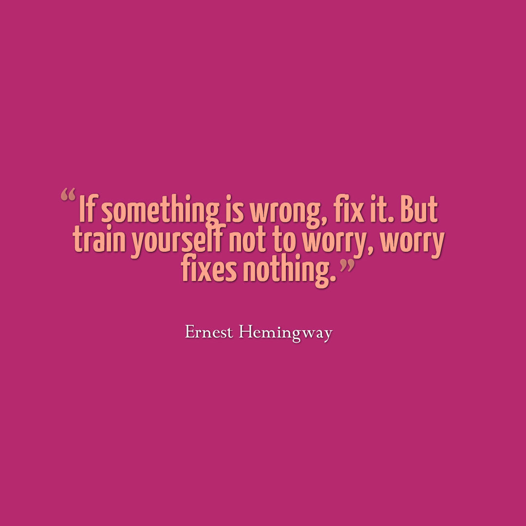 If something is wrong, fix it. But train yourself not to worry, worry fixes nothing.