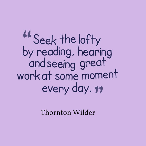 “Seek the lofty by reading, hearing and seeing great work at some moment every day.”