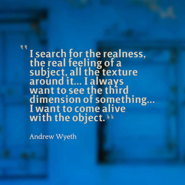 I search for the realness, the real feeling of a subject, all the texture around it... I always want to see the third dimension of something... I want to come alive with the object. Andrew Wyeth