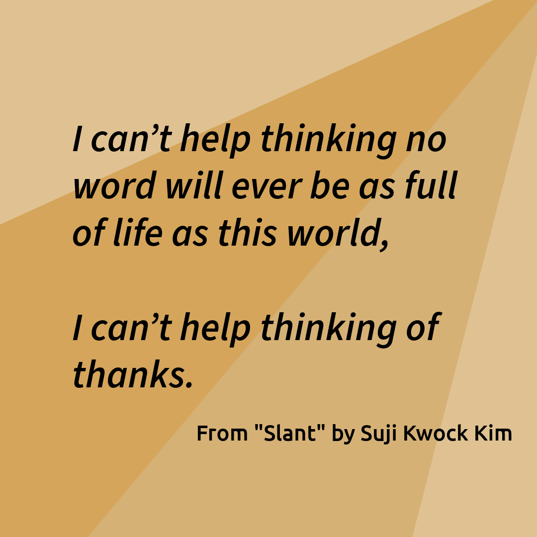 "I can’t help thinking no word will ever be as full of life as this world,    I can’t help thinking of thanks." From "Slant" by Suji Kwok Kim
