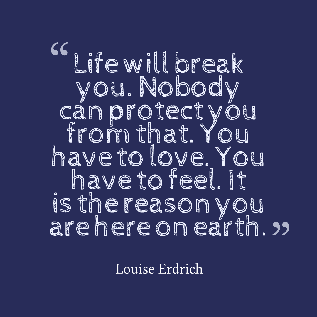 Life will break you. Nobody can protect you from that. You have to love. You have to feel. It is the reason you are here on earth. Louise Erdrich