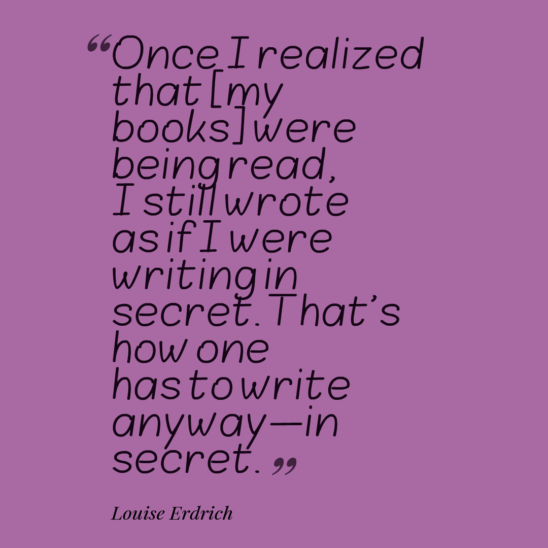 Once I realized that [my books] were being read, I still wrote as if I were writing in secret. That's how one has to write anyway—in secret. Louise Erdrich