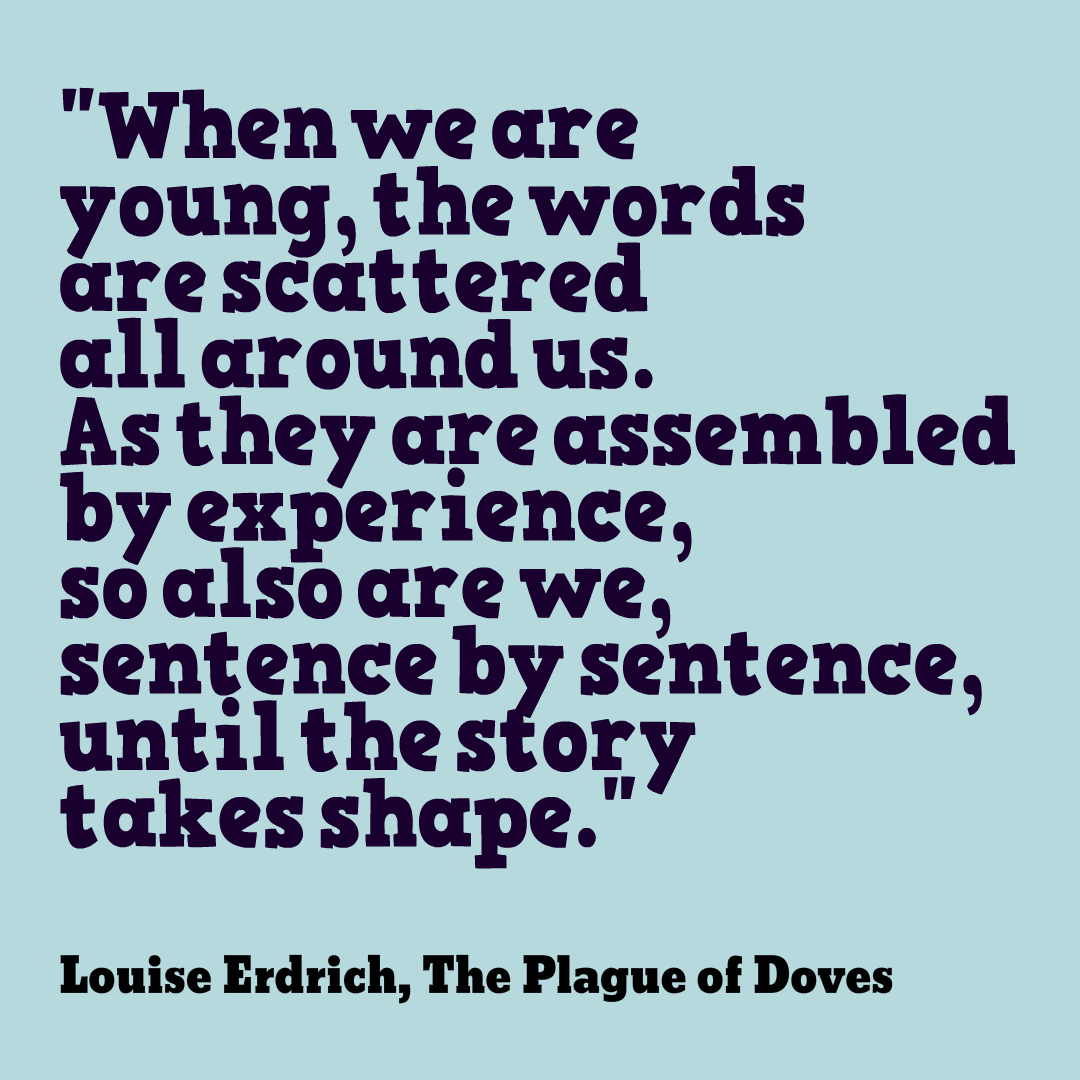 When we are young, the words are scattered all around us. As they are assembled by experience, so also are we, sentence by sentence, until the story takes shape. Louise Erdrich, The Plague of Doves
