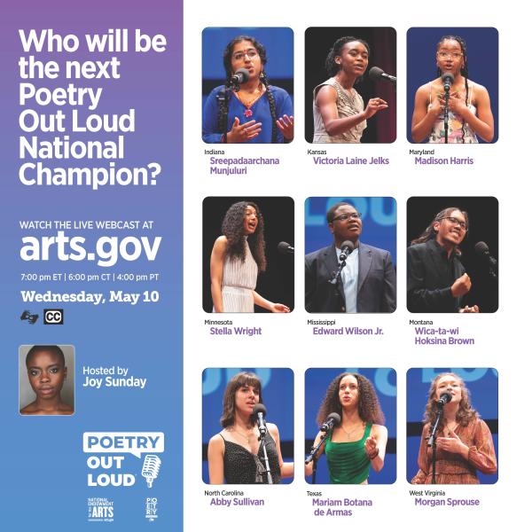 Photos of nine students speaking at a microphone with their names and states and text: "Who will be the next Poetry Out Loud National Champion? Watch the live webcast at arts.gov, 7:00pm ET, 6:00pm CT, 4:00pm PT. wednesday, May 10. Hosted by Joy Sunday." Photo of Joy Sunday. Poetry Out Loud logo and icons for ASL and closed captioning