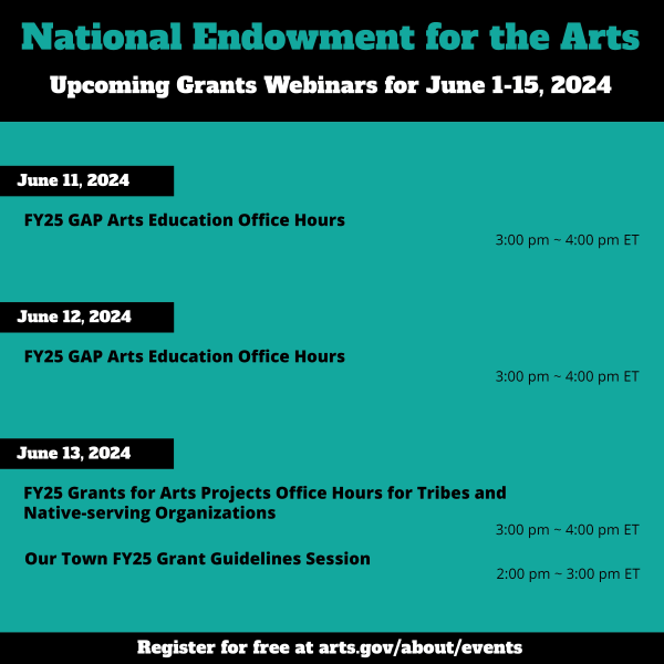 National Endowment for the Arts  Upcoming Grants Webinars for June 1-15, 2024     June 11, 2024:  FY25 GAP Arts Education Office Hours, 3:00 pm ~ 4:00 pm ET     June 12, 2024:  FY25 GAP Arts Education Office Hours, 3:00 pm ~ 4:00 pm ET     June 13, 2024:  FY25 Grants for Arts Projects Office Hours for Tribes and Native-serving Organizations, 3:00 pm ~ 4:00 pm ET     Our Town FY25 Grant Guidelines Session, 2:00 pm ~ 3:00 pm ET
