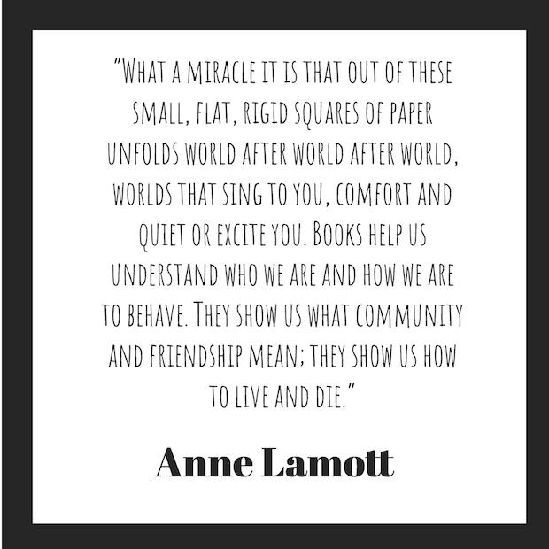 "What a miracle it is that out of these small, flat, rigid squares of paper unfolds world after world after world, worlds that sing to you, comfort and quiet or excite you. Books help us understand who we are and how we are to behave. They show us what community and friendship mean; they show us how to live and die."  — Anne Lamott