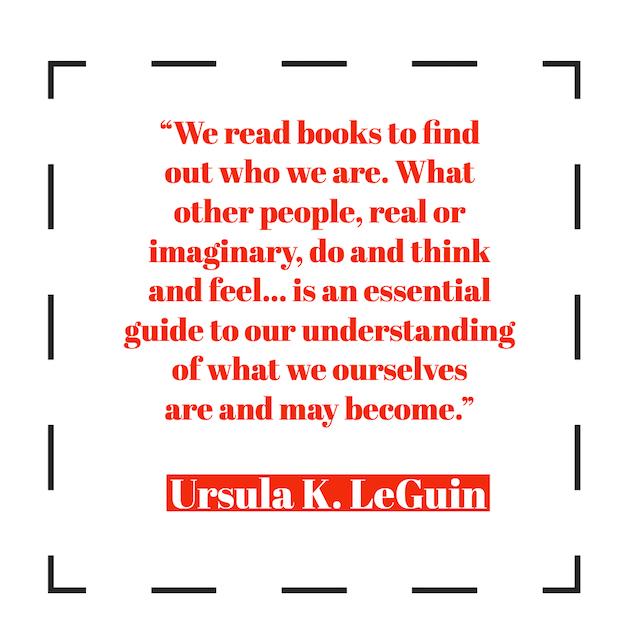 We read books to find out who we are. What other people, real or imaginary, do and think and feel... is an essential guide to our understanding of what we ourselves are and may become. ― Ursula K. LeGuin