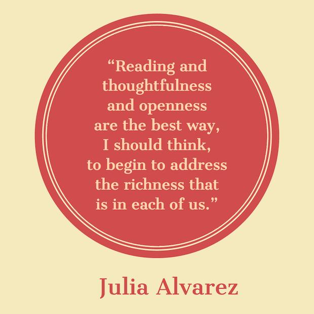 Reading and thoughtfulness and openness are the best way, I should think, to begin to address the richness that is in each of us. — Julia Alvarez