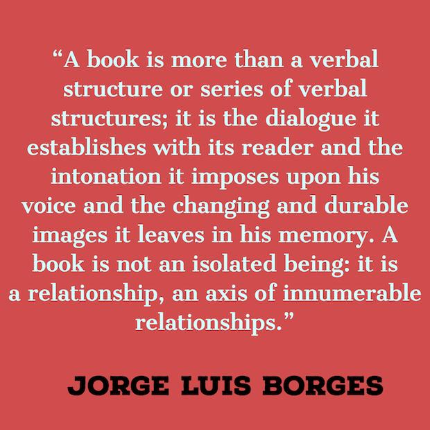 A book is more than a verbal structure or series of verbal structures; it is the dialogue it establishes with its reader and the intonation it imposes upon his voice and the changing and durable images it leaves in his memory. A book is not an isolated being: it is a relationship, an axis of innumerable relationships. ― Jorge Luis Borges