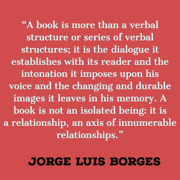 A book is more than a verbal structure or series of verbal structures; it is the dialogue it establishes with its reader and the intonation it imposes upon his voice and the changing and durable images it leaves in his memory. A book is not an isolated being: it is a relationship, an axis of innumerable relationships. ― Jorge Luis Borges