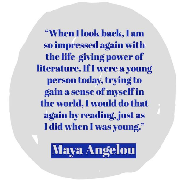 When I look back, I am so impressed again with the life-giving power of literature. If I were a young person today, trying to gain a sense of myself in the world, I would do that again by reading, just as I did when I was young. ― Maya Angelou
