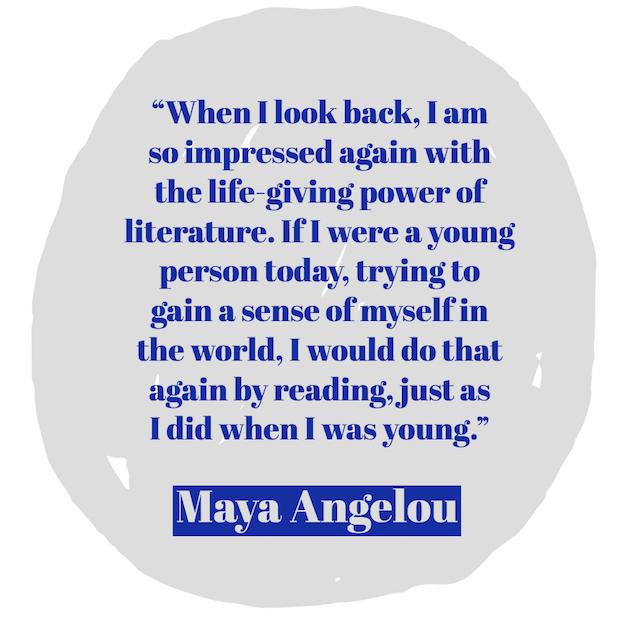 When I look back, I am so impressed again with the life-giving power of literature. If I were a young person today, trying to gain a sense of myself in the world, I would do that again by reading, just as I did when I was young. ― Maya Angelou