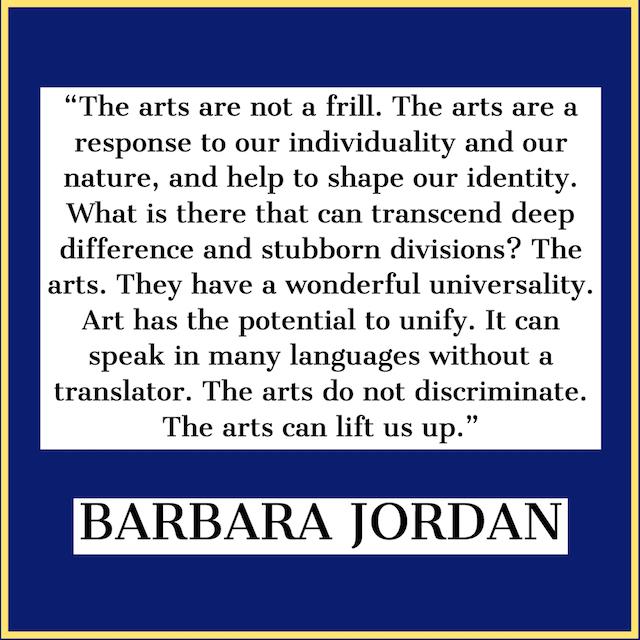 image of text that says '"The arts are not a frill. The arts are a response to our individuality and our nature, and help to shape our identity. What is there that can transcend deep difference and stubborn divisions? The arts. They have a wonderful universality. Art has the potential to unify. It can speak in many languages without a translator. The arts do not discriminate. The arts can lift us up." BARBARA JORDAN'