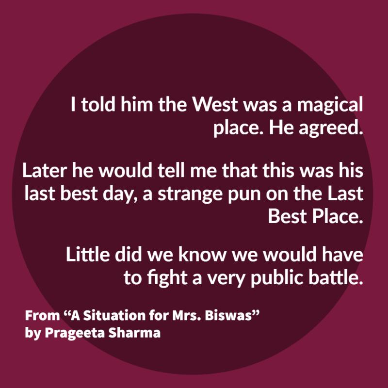 "I told him the West was a magical place. He agreed.// Later he would tell me that this was his last best day, a strange pun on the Last Best Place.// Little did we know we would have to fight a very public battle." From "A Situation for Mrs. Biswas" by Prageeta Sharma