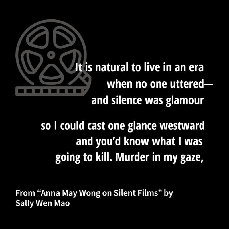"It is natural to live in an era/ when no one uttered—/ and silence was glamour// so I could cast one glance westward/ and you’d know what I was/ going to kill. Murder in my gaze," From "Anna May Wong on Silent Film" by Sally Wen Mao, NEA Literature Fellow