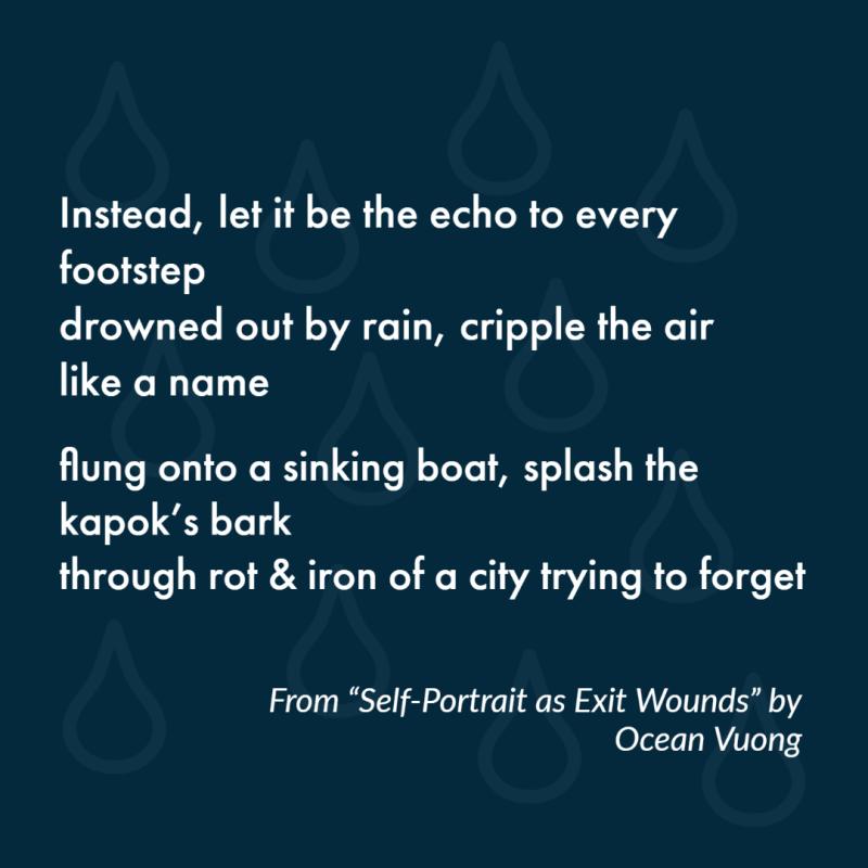 "Instead, let it be the echo to every footstep/ drowned out by rain, cripple the air like a name// flung onto a sinking boat, splash the kapok’s bark/ through rot & iron of a city trying to forget" From "Self-Portrait as Exit Wounds" by Ocean Vuong