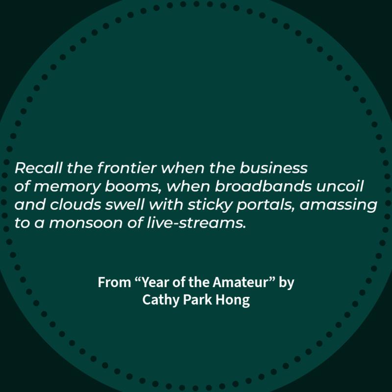 "Recall the frontier when the business/ of memory booms, when broadbands uncoil/ and clouds swell with sticky portals, amassing/ to a monsoon of live-streams." From "Year of the Amateur" by Cathy Park Hong, NEA Literature Fellow