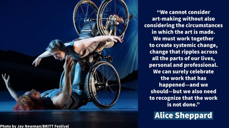 “We cannot consider art-making without also considering the circumstances in which the art is made. We must work together to create systemic change, change that ripples across all the parts of our lives, personal and professional.  We can surely celebrate the work that has happened—and we should—but we also need to recognize that the work is not done.” Alice Sheppard