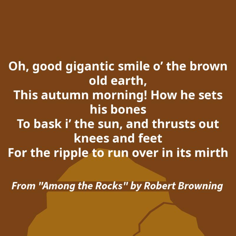"Oh, good gigantic smile o’ the brown old earth,/ This autumn morning! How he sets his bones/ To bask i’ the sun, and thrusts out knees and feet/ For the ripple to run over in its mirth." From "Among the Rocks" by Robert Browning.