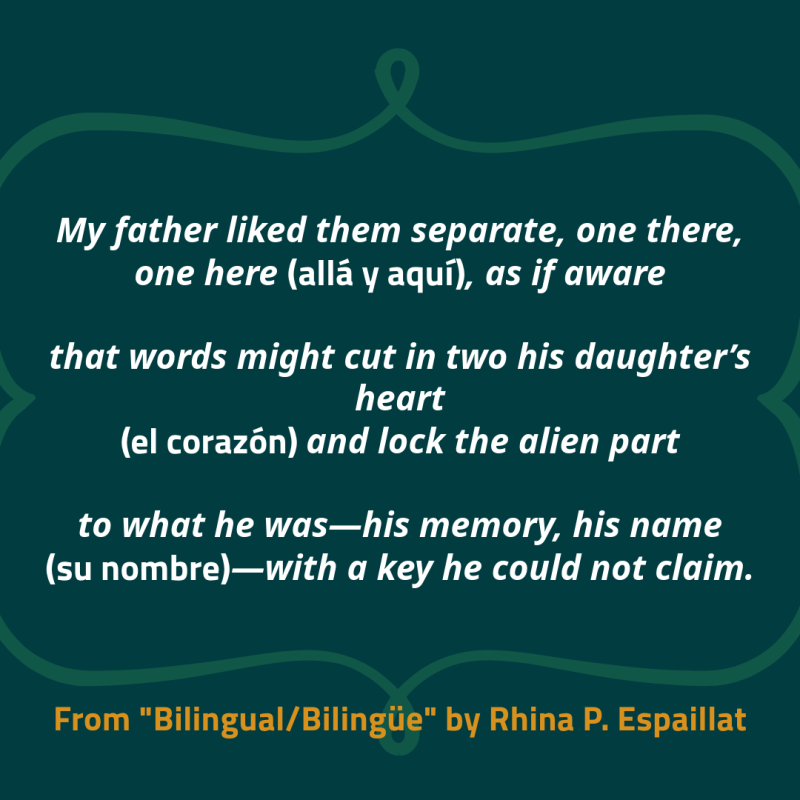 My father liked them separate, one there, one here (allá y aquí), as if aware that words might cut in two his daughter’s heart (el corazón) and lock the alien part to what he was—his memory, his name (su nombre)—with a key he could not claim.