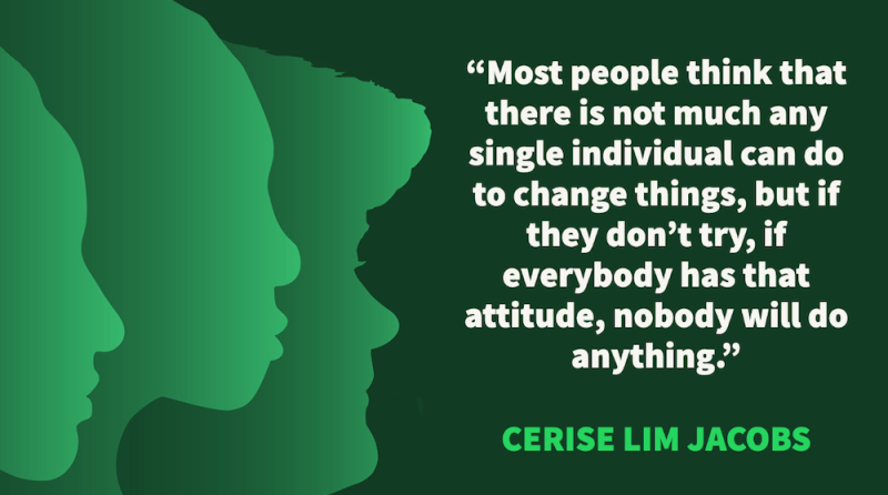 Most people think that there is not much any single individual can do to change things, but if they don’t try, if everybody has that attitude, nobody will do anything. – Cerise Lim Jacobs, White Snake Projects
