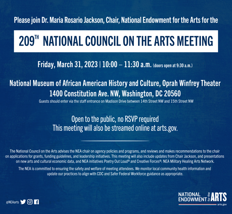 Please join Dr. Maria Rosario Jackson Chair, National Endowment for the Arts, for the 209th National Council on the Arts Meeting  Friday, March 31, 2023 10:00-11:30 a.m. (doors open at 9:30 a.m.)  National Museum of African American History and Culture Oprah Winfrey Theater 1400 Constitution Ave. NW, Washington, DC 20560 (Guests should enter via the staff entrance on Madison Drive between 14th Street NW and 15th Street NW.)  Open to the public, no RSVP required This meeting will also be streamed online at a