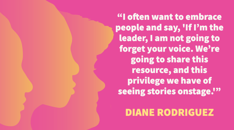  "I often want to embrace people and say, "If I’m the leader, I am not going to forget your voice. We’re going to share this resource, and this privilege we have of seeing stories onstage." – Diane Rodriguez