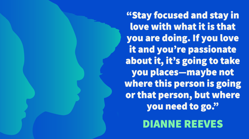 "Stay focused and stay in love with what it is that you are doing. If you love it and you’re passionate about it, it’s going to take you places—maybe not where this person is going or that person, but where you need to go." – Dianne Reeves