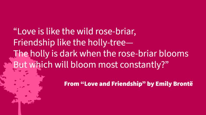 Love is like the wild rose-briar, Friendship like the holly-tree— The holly is dark when the rose-briar blooms But which will bloom most constantly?