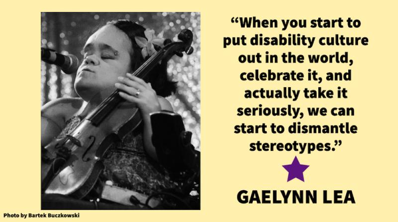 Black and white photo of Gaelynn Lea with quote that says When you start to put disability culture out in the world, celebrate it, and actually take it seriously, we can start to dismantle stereotypes.