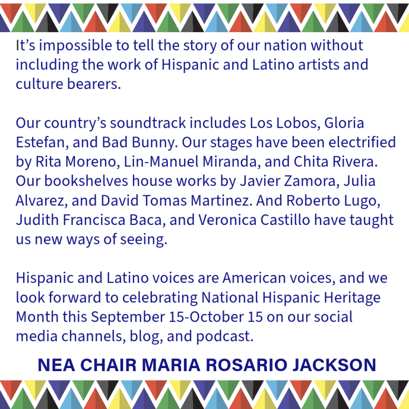 It’s impossible to tell the story of our nation w/o including  Hispanic & Latino artists & culture bearers. Our country’s soundtrack includes Los Lobos, Gloria Estefan & Bad Bunny. Our stages have been electrified by Rita Moreno, Lin-Manuel Miranda & Chita Rivera. Our bookshelves house works by Javier Zamora, Julia Alvarez & David Tomas Martinez. & Roberto Lugo, Judith Francisca Baca & Veronica Castillo have taught us new ways of seeing. Hispanic & Latino voices are American voices, and we look forward to c