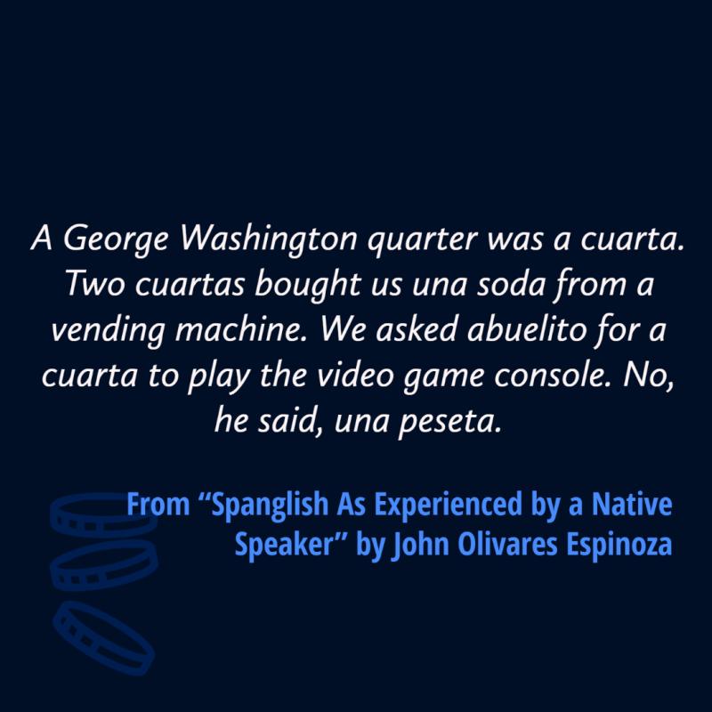 A George Washington quarter was a cuarta. Two cuartas bought us una soda from a vending machine. We asked abuelito for a cuarta to play the video game console. No, he said, una peseta. 